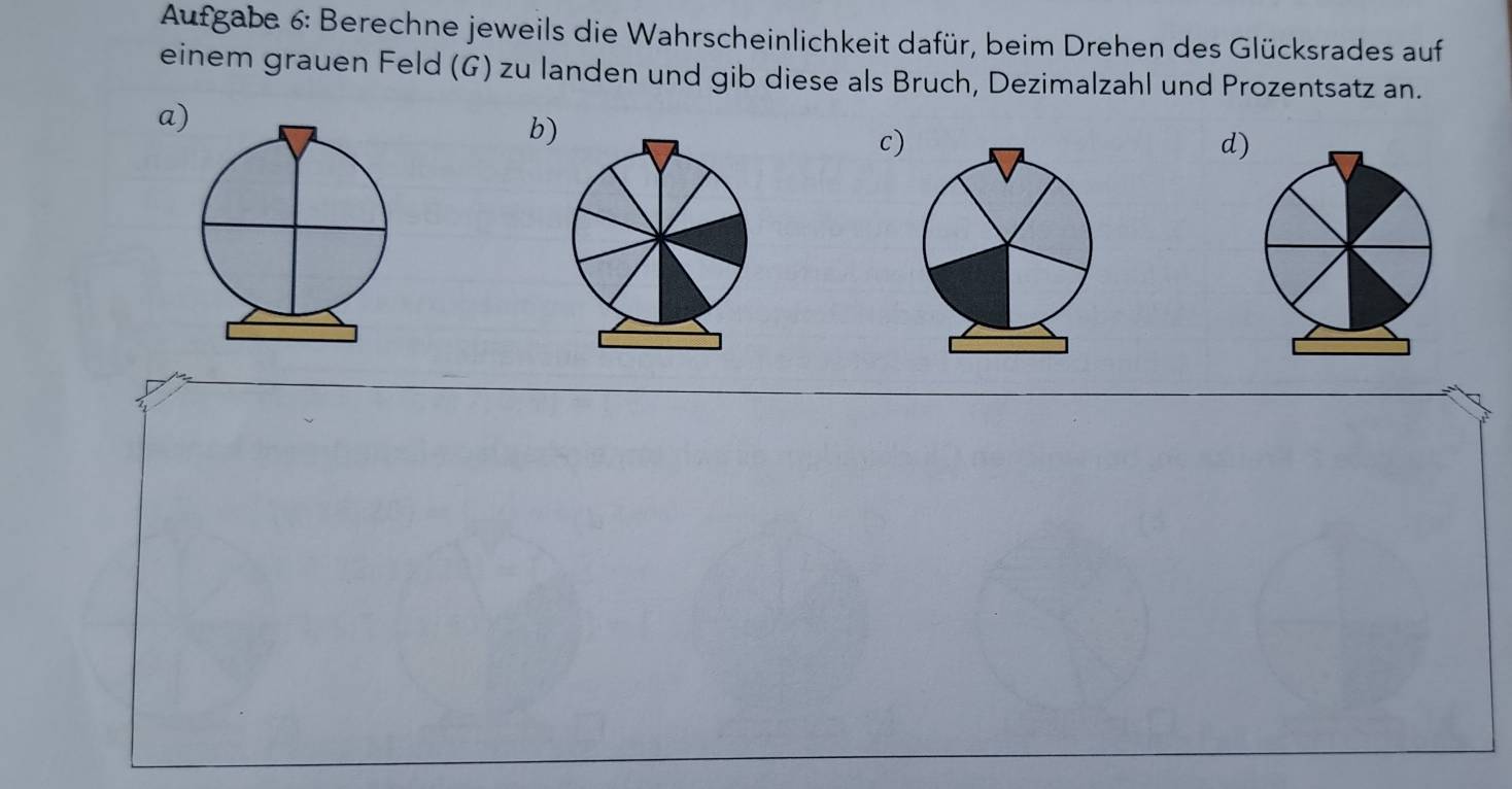 Aufgabe 6: Berechne jeweils die Wahrscheinlichkeit dafür, beim Drehen des Glücksrades auf 
einem grauen Feld (G) zu landen und gib diese als Bruch, Dezimalzahl und Prozentsatz an. 
a) 
b) 
c) 
d)