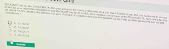 of 10: You earned $62,715 this year and your Income tax calculator says you owe $8,818 in taxes. But you neglected to deduct
lax rate is 10.70%. What is the difference in your ol $62,715 baxed lax debt and the updated tax debt with another dependent and the IRA contribution ?
$1,000 for your dependent Grandlather and the $5,000 you put in an IRA. This reduces your income by $6,000 to $56,715. Your new effective
a) 52,748.50
() 84,215.50
c) 85,326.71
< 86,068.50
Submit