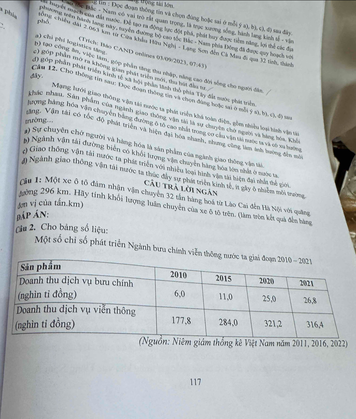ng trọng tải lớn.
ng tin : Đọc đoạn thông tín và chọn đúng hoặc sai ở mỗi ý a), b), c), d) sau đây,
phổ.
áo lốc Bắc - Nam có vai trò rất quan trọng, là trục xương sống, hành lang kinh tế - vận
`.
mại huyết mạch của đất nước. Để tạo ra động lực đột phá, phát huy được tiểm năng, lợi thể các đị
phương trên hành lang này, tuyển đường bộ cao tốc Bắc - Nam phía Đông đã được quy hoạch vớ
a phía đồng chiều đài 2.063 km từ Cửa khẩu Hữu Nghị - Lạng Sơn đến Cả Mau đi qua 32 tỉnh, thân
a) chi phí logisties tăng
(Trích: Báo CAND onlines 03/09/2023, 07:43)
b) tạo công ăn, việc làm, góp phần tăng thu nhập, nắng cao đời sống cho người dân
c) góp phần mở ra không gian phát triển mới, thu hút đầu tư
đây.
d) góp phần phát triển kinh tế xã hội phần lãnh thỏ phía Tây đất nước phát triển
Câu 12. Cho thông tin sau: Đọc đoạn thông tin và chọn đúng hoặc sai ở mỗi ý a), b), c), đ) sa
Mạng lưới giao thông vận tải nước ta phát triển khá toàn diện, gồm nhiều loại hình vận tả
khác nhau. Sản phẩm của ngành giao thông vận tải là sự chuyên chở người và hàng hóa, Khổ
trường...
đượng hàng hóa vận chuyển bằng đường ô tô cao nhất trong cơ cấu vận tải nước ta và có xu hướng
Văng, Vận tài có tốc độ phát triển và hiện đại hóa nhanh, nhưng cũng làm ảnh hưởng đến mô
a) Sự chuyên chở người và hàng hóa là sản phẩm của ngành giao thông vận tải
b) Ngành vận tải đường biển có khối lượng vận chuyển hàng hóa lớn nhất ở nước ta
c) Giao thông vận tải nước ta phát triển với nhiều loại hình vận tải hiện đại nhất thể giới
d) Ngành giao thông vận tải nước ta thúc đầy sự phát triển kinh tế, ít gây ô nhiễm môi trường
cÂU trả lời ngán
Câu 1: Một xe ô tô đảm nhận vận chuyển 32 tấn hàng hoá từ Lào Cai đến Hà Nội với quãng
dơn vị của tấn.km)
đường 296 km. Hãy tính khối lượng luân chuyển của xe ô tô trên. (làm tròn kết quả đến hàng
Đáp án:
Câu 2. Cho bảng số liệu:
Một số chỉ số phát triển Ngành bưu chính viễn
uồn: Niêm giám thống kê Việt Nam năm 2011, 2016, 2022)
117