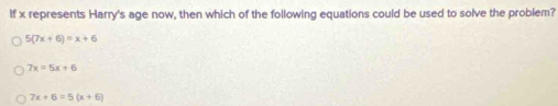 If x represents Harry's age now, then which of the following equations could be used to solve the problem?
5(7x+6)=x+6
7x=5x+6
7x+6=5(x+6)
