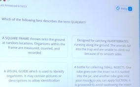ast Aswered 6/90/23 Hielp
Which of the following best describes the term QUADRAT?
A SQUARE FRAME thrown onto the ground Designed for catching INVERTEBRATES
at random locations. Organisms within the running along the ground. The animals fall
frame are measured, counted, and recorded into the trap and are unable to clish out because of its smooth sides
A VSUAL GUIDE which is used to identify A battle for collecsing SMALL INSECTS. One
tube gaes over the insect so it is sucked 
into the jar, and another tube goes ints
organisms. It may contain pictures or your mouth so you can apply SUCTION. I
descriptions to allow identifications is protected to avoid swallowing the insers