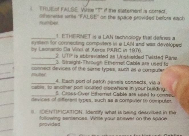 TRUEof FALSE. Write "T" if the statement is correct, 
otherwise write "FALSE" on the space provided before each 
number. 
_1. ETMERNET is a LAN technology that defines a 
system for connecting computers in a LAN and was developed 
by Leonardo Da Vinci at Xerox PARC in 1976. 
_2. UTP is abbreviated as Unshielded Twisted Pane. 
_3. Straigh!-Through Ethernet Cable are used to 
connect devices of the same types, such as a computer 
router 
_4. Each port of patch panels connects, via a 
cable, to another port located elsewhere in your building. 
_5. Cross-Over Ethernet Cable are used to conned 
devices of different types, such as a computer to computer. 
I. DENTIFICATION. Identify what is being described in the 
following sentences. Write your answer on the space 
provided.