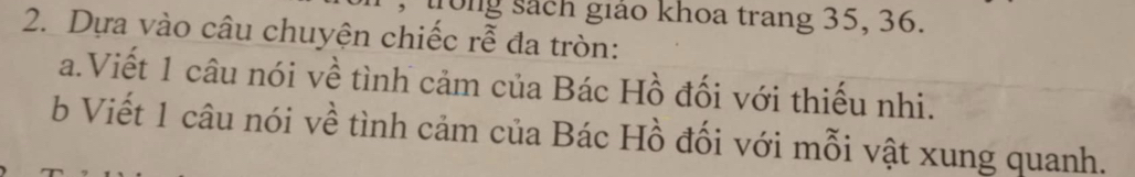 trong sách giáo khoa trang 35, 36. 
2. Dựa vào câu chuyện chiếc rễ đa tròn: 
a.Viết 1 câu nói về tình cảm của Bác Hồ đối với thiếu nhi. 
b Viết 1 câu nói về tình cảm của Bác Hồ đối với mỗi vật xung quanh.