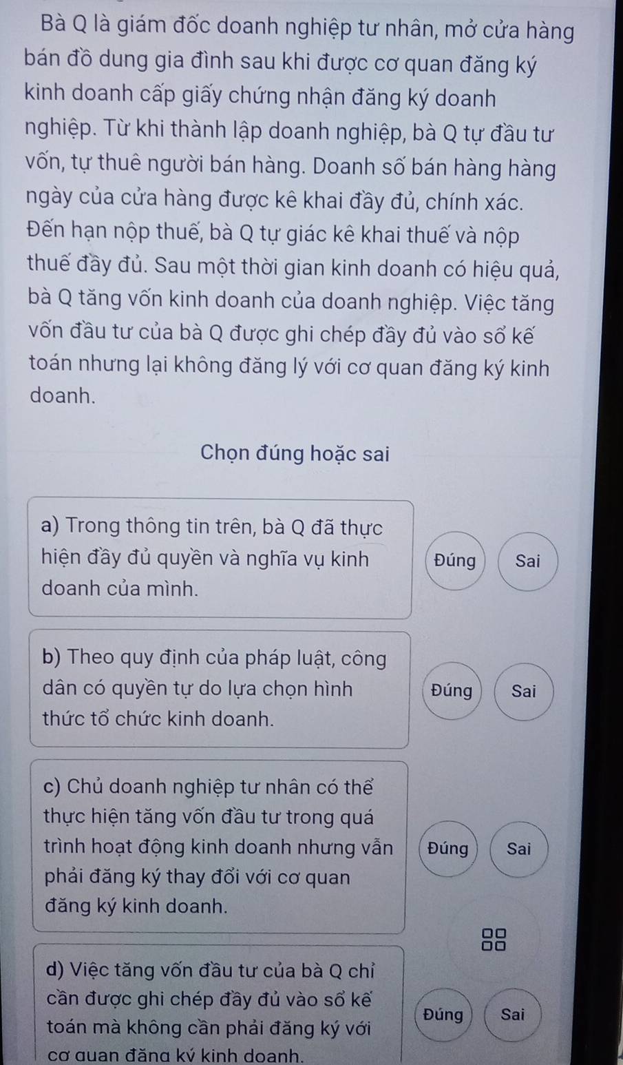 Bà Q là giám đốc doanh nghiệp tư nhân, mở cửa hàng 
bán đồ dung gia đình sau khi được cơ quan đăng ký 
kinh doanh cấp giấy chứng nhận đăng ký doanh 
nghiệp. Từ khi thành lập doanh nghiệp, bà Q tự đầu tư 
vốn, tự thuê người bán hàng. Doanh số bán hàng hàng 
ngày của cửa hàng được kê khai đầy đủ, chính xác. 
Đến hạn nộp thuế, bà Q tự giác kê khai thuế và nộp 
thuế đầy đủ. Sau một thời gian kinh doanh có hiệu quả, 
bà Q tăng vốn kinh doanh của doanh nghiệp. Việc tăng 
vốn đầu tư của bà Q được ghi chép đầy đủ vào số kế 
toán nhưng lại không đăng lý với cơ quan đăng ký kinh 
doanh. 
Chọn đúng hoặc sai 
a) Trong thông tin trên, bà Q đã thực 
hiện đầy đủ quyền và nghĩa vụ kinh Đúng Sai 
doanh của mình. 
b) Theo quy định của pháp luật, công 
dân có quyền tự do lựa chọn hình Đúng Sai 
thức tổ chức kinh doanh. 
c) Chủ doanh nghiệp tư nhân có thể 
thực hiện tăng vốn đầu tư trong quá 
trình hoạt động kinh doanh nhưng vẫn Đúng Sai 
phải đăng ký thay đổi với cơ quan 
đăng ký kinh doanh. 
d) Việc tăng vốn đầu tư của bà Q chỉ 
cần được ghi chép đầy đủ vào sổ kế 
toán mà không cần phải đăng ký với Đúng Sai 
cơ quan đăng ký kinh doanh.