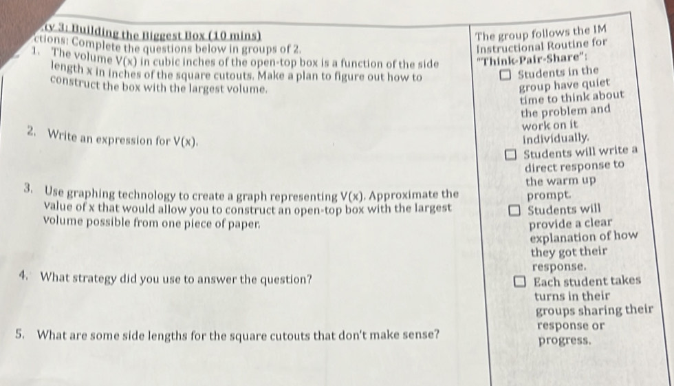 ty 3: Building the Biggest Box (10 mins) The group follows the IM 
ctions: Complete the questions below in groups of 2. Instructional Routine for 
1. The volume V(x) in cubic inches of the open-top box is a function of the side “Think-Pair-Share”: 
length x in inches of the square cutouts. Make a plan to figure out how to 
Students in the 
construct the box with the largest volume. group have quiet 
time to think about 
the problem and 
work on it 
2. Write an expression for V(x). individually. 
Students will write a 
direct response to 
the warm up 
3. Use graphing technology to create a graph representing V(x). Approximate the prompt. 
value of x that would allow you to construct an open-top box with the largest Students will 
volume possible from one piece of paper. provide a clear 
explanation of how 
they got their 
response. 
4. What strategy did you use to answer the question? Each student takes 
turns in their 
groups sharing their 
5. What are some side lengths for the square cutouts that don't make sense? progress. response or