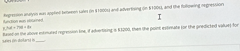 Regression analysis was applied between sales (in $1000s) and advertising (in $100s), and the following regression 
function was obtained. 
y_hat =798+8x
Based on the above estimated regression line, if advertising is $3200, then the point estimate (or the predicted value) for 
sales (in dollars) is_ _.