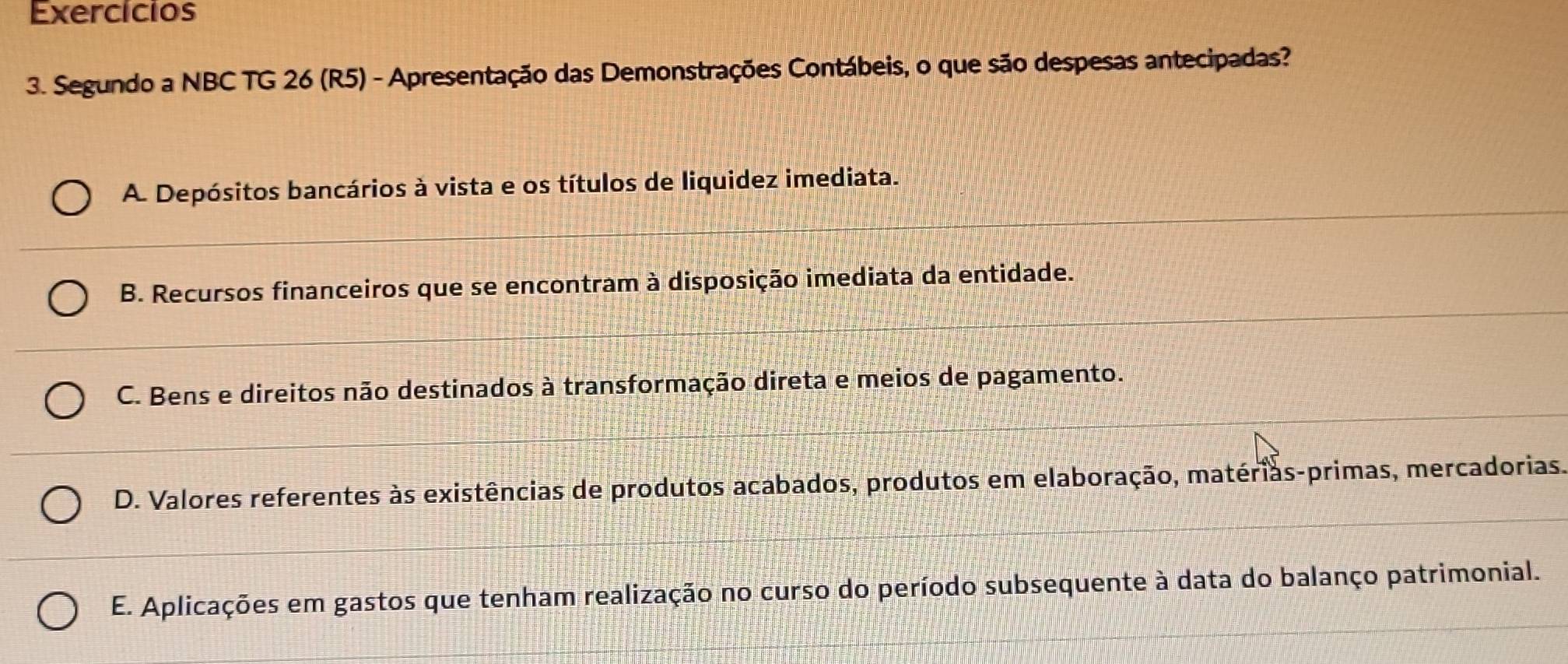 Exercícios
3. Segundo a NBC TG 26 (R5) - Apresentação das Demonstrações Contábeis, o que são despesas antecipadas?
A. Depósitos bancários à vista e os títulos de liquidez imediata.
B. Recursos financeiros que se encontram à disposição imediata da entidade.
C. Bens e direitos não destinados à transformação direta e meios de pagamento.
D. Valores referentes às existências de produtos acabados, produtos em elaboração, matérias-primas, mercadorias.
E. Aplicações em gastos que tenham realização no curso do período subsequente à data do balanço patrimonial.