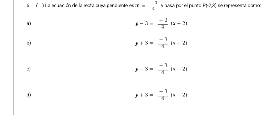 6. ) La ecuación de la recta cuya pendiente es m= (-3)/4  y pasa por el punto P(-2,3) se representa como:
a)
y-3= (-3)/4 (x+2)
b)
y+3= (-3)/4 (x+2)
c)
y-3= (-3)/4 (x-2)
d)
y+3= (-3)/4 (x-2)