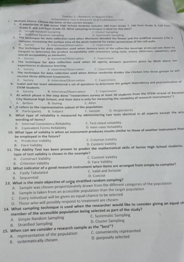 Quarter 3 - Research 10 Regular Class
Achievement Test in Research 10 & Performance Task
1. Multiple Choice. Choose the letter of the correct answer.
1. A population of 600 Junior High School students includes 180 from Grade 7, 160 from Grade 8, 150 from
Grade 9, and 110 from Grade 10. What sampling technique is ideal for this data?
A. Simple Random Sampling
0. Stratified Random Sampling C. Cluster Sampling D. Systematic Sampling
2. The technique for data collection used when Marianne blended the flower and the acidified solution a for S
minutes, increasing the surface area of the plant material for easier penetration of the cell walls.
A. Survey B. Interview/Observation C. Experiment
3. The technique for data collection used when Sensory tests of the coffee-like beverage produced was done by
Ezequiel to determine the product acceptability with consumers using taste, aroma, bitterness, sweetness, and
overall acceptability as attributes
A. Survey B. Interview/Observation C. Experiment
4. The technique for data collection used when Jill openly answers questions given by Mark about her
experiences in distance learning.
A. Survey B. Interview/Observation C. Experiment
5. The technique for data collection used when Arthur randomly divides the chicken into three groups to will
receive three different treatments.
A. Survey B. Interview/Observation C. Experiment
6. Isabel and her team administered a set of questions to determine the gadget dependency and procrastination of
STEM Students.
A. Survey B. Interview/Observation C. Experiment
7. At which phase is the step done "researchers survey at least 30 students from the STEM strand of Bacolod
City National High School, and their data is only for measuring the reliability of research instruments"?
A. Before B. During C. After
8. It refers to the representative subset of the population.
A. Participants B. Subject C. Sample D. Respondents
9. What type of reliability is measured by administering two tests identical in all aspects except the act
wording of items?
A. Internal Consistency Reliability C. Test-retest reliability
B. Equivalent Forms Reliability D. Inter-rater Reliability
10. What type of validity is when an instrument produces results similar to those of another instrument that
be employed in the future?
A. Predictive Validity C. Criterion Validity
B. Face Validity D. Content Validity
11. The Ability Test has been proven to predict the mathematical skills of Senior High School students.
type of test validity is shown in the example?
A. Construct Validity C. Content Validity
B. Criterion Validity D. Face Validity
12. What indicator of a good research instrument when items are arranged from simple to complex?
A. Easily Tabulated C. Valid and Reliable
B. Sequential D. Concise
13. What is the main objective of using stratified random sampling?
A. Sample was chosen proportionately drawn from the different categories of the population
B. Sample is taken from an accessible population than the target population
C. Every individual will be given an equal chance to be selected
D. Those who will possibly respond to treatment are chosen
14. What sampling technique is used when the researcher would like to consider giving an equal ch
member of the accessible population being selected as part of the study?
A. Simple Random Sampling C. Systematic Sampling
B. Stratified Sampling D. Cluster Sampling
15. When can we consider a research sample as the “best”?
A. representative of the population C. conveniently represented
B. systematically chosen D. purposely selected