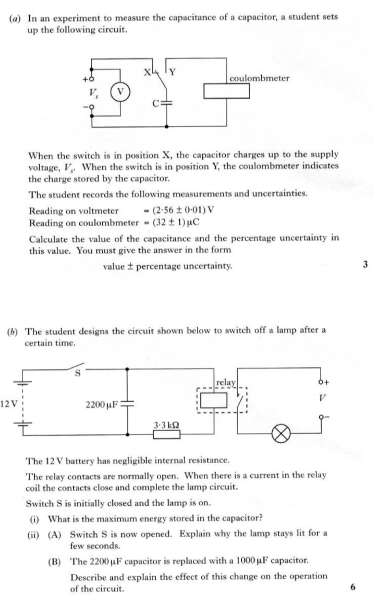 (α) In an experiment to measure the capacitance of a capacitor, a student sets
up the following circuit.
When the switch is in position X, the capacitor charges up to the supply
voltage, V_c. When the switch is in position Y, the coulombmeter indicates
the charge stored by the capacitor.
The student records the following measurements and uncertainties.
Reading on voltmeter =(2· 56± 0· 01)V
Reading on coulombmeter =(32± 1)mu C
Calculate the value of the capacitance and the percentage uncertainty in
this value. You must give the answer in the form
value ±percentage uncertainty. 3
(6) The student designs the circuit shown below to switch off a lamp after a
certain time.
12 V
The 12 V battery has negligible internal resistance.
The relay contacts are normally open. When there is a current in the relay
coil the contacts close and complete the lamp circuit.
Switch S is initially closed and the lamp is on.
(i) What is the maximum energy stored in the capacitor?
(ii) (A) Switch S is now opened. Explain why the lamp stays lit for a
few seconds.
(B) The 2200μF capacitor is replaced with a 1000μF capacitor.
Describe and explain the effect of this change on the operation
of the circuit.
6