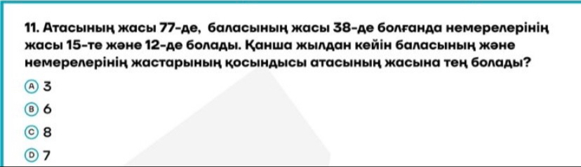 Атасьнын жасы 77 -де, баласьнын жасы 38 -де болрαнда немерелерінін
жасыι 15 -те жене 12 -де болады. Канша жылдан кейін баласьнын жене
немерелерінін жастарыньн косьндысы атасьнын жасьна тен болады?
Ⓐ 3
⑧6
08
ⓞ7