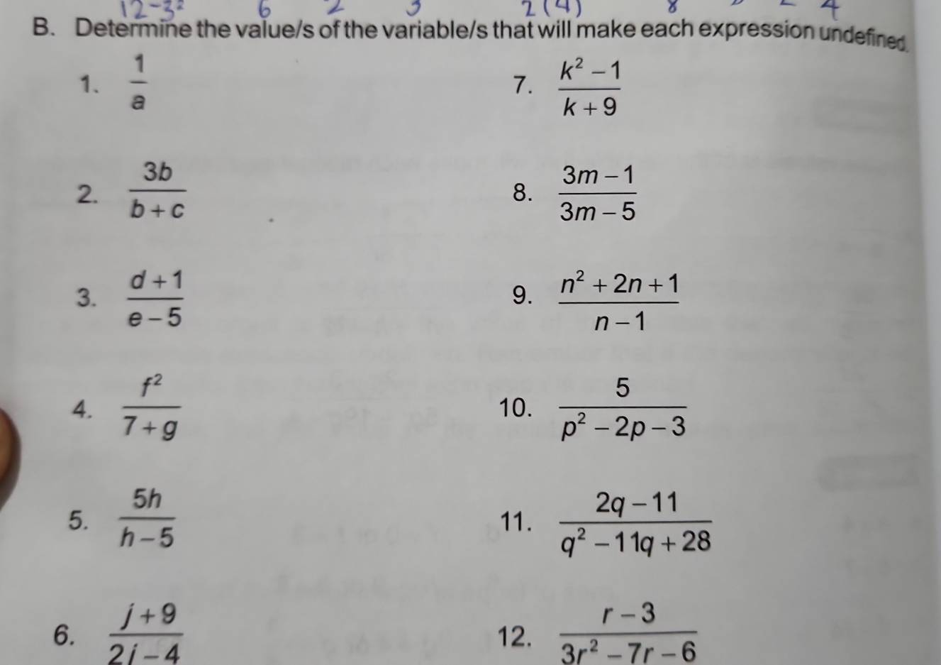 Determine the value/s of the variable/s that will make each expression undefined. 
1.  1/a   (k^2-1)/k+9 
7. 
2.  3b/b+c   (3m-1)/3m-5 
8. 
3.  (d+1)/e-5   (n^2+2n+1)/n-1 
9. 
4.  f^2/7+g  10.  5/p^2-2p-3 
5.  5h/h-5  11.  (2q-11)/q^2-11q+28 
6.  (j+9)/2j-4  12.  (r-3)/3r^2-7r-6 