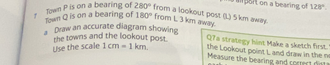 ul port on a bearing of 128°. 
1 Town P is on a bearing of 280° from a lookout post (L) 5 km away. 
Town Q is on a bearing of 180° from L 3 km away. 
a Draw an accurate diagram showing 
the towns and the lookout post. 
Q7a strategy hint Make a sketch first. 
Use the scale 1cm=1km. 
the Lookout point L and draw in the n 
Measure the bearing and correct dist