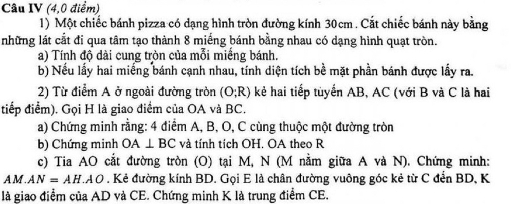 Câu IV (4,0 điểm) 
1) Một chiếc bánh pizza có dạng hình tròn đường kính 30cm. Cắt chiếc bánh này bằng 
những lát cắt đi qua tâm tạo thành 8 miếng bánh bằng nhau có dạng hình quạt tròn. 
a) Tính độ dài cung tròn của mỗi miếng bánh. 
b) Nếu lấy hai miếng bánh cạnh nhau, tính diện tích bề mặt phần bánh được lấy ra. 
2) Từ điểm A ở ngoài đường tròn (O;R) kẻ hai tiếp tuyến AB, AC (với B và C là hai 
tiếp điểm). Gọi H là giao điểm của OA và BC. 
a) Chứng minh rằng: 4 điểm A, B, O, C cùng thuộc một đường tròn 
b) Chứng minh OA⊥ BC và tính tích OH. OA theo R 
c) Tia AO cắt đường tròn (O) tại M, N (M nằm giữa A và N). Chứng minh:
AM. AN=AH.AO. Kẻ đường kính BD. Gọi E là chân đường vuông góc kẻ từ C đến BD, K 
là giao điểm của AD và CE. Chứng minh K là trung điểm CE.