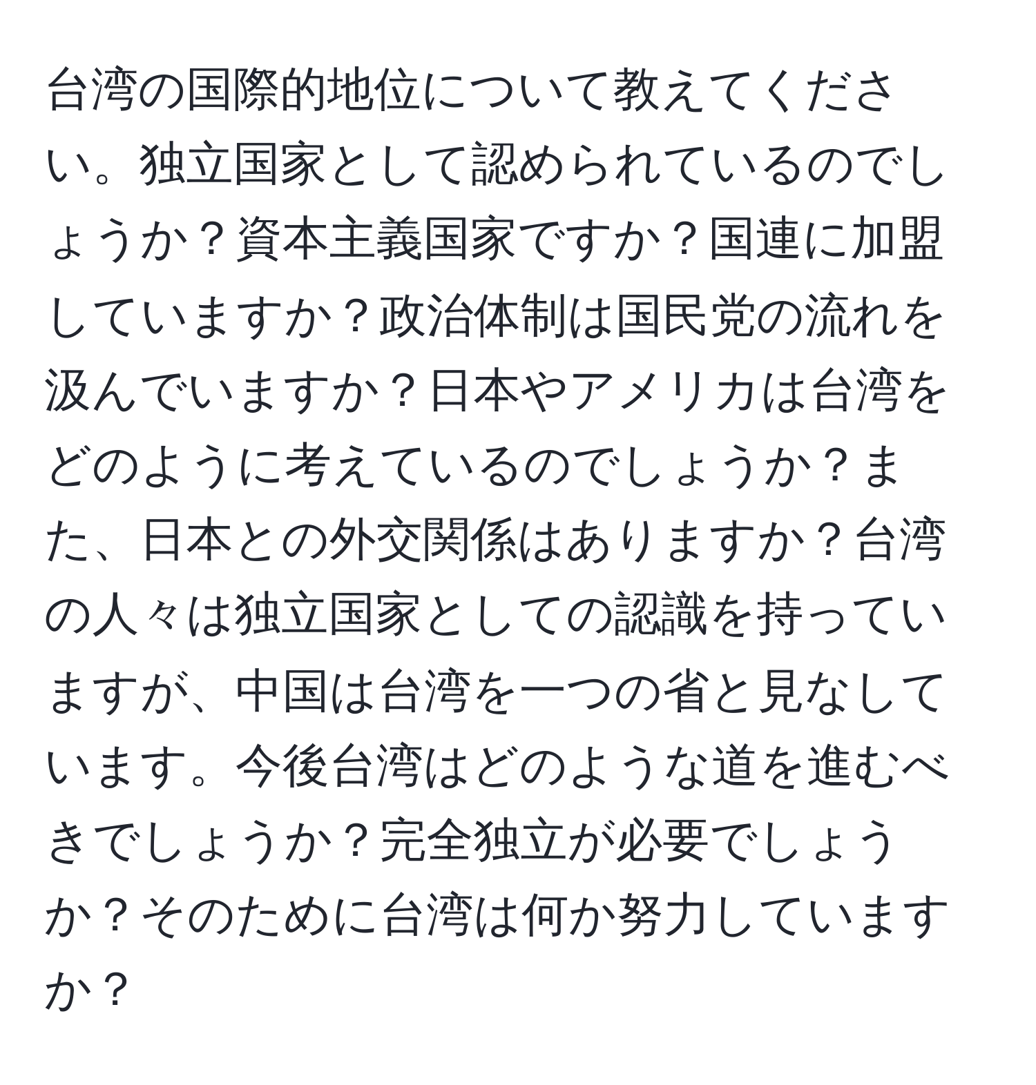 台湾の国際的地位について教えてください。独立国家として認められているのでしょうか？資本主義国家ですか？国連に加盟していますか？政治体制は国民党の流れを汲んでいますか？日本やアメリカは台湾をどのように考えているのでしょうか？また、日本との外交関係はありますか？台湾の人々は独立国家としての認識を持っていますが、中国は台湾を一つの省と見なしています。今後台湾はどのような道を進むべきでしょうか？完全独立が必要でしょうか？そのために台湾は何か努力していますか？