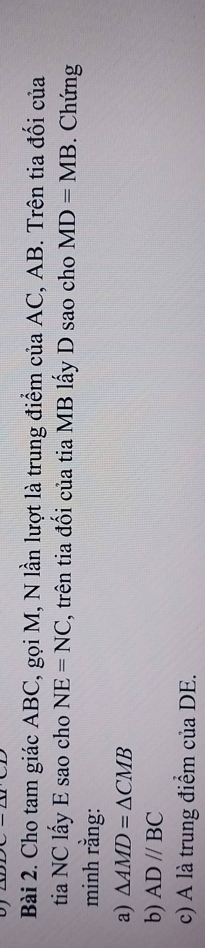 Cho tam giác ABC, gọi M, N lần lượt là trung điểm của AC, AB. Trên tia đối của 
tia NC lấy E sao cho NE=NC , trên tia đối của tia MB lấy D sao cho MD=MB. Chứng 
minh rằng: 
a) △ AMD=△ CMB
b) AD//BC
c) A là trung điểm của DE.