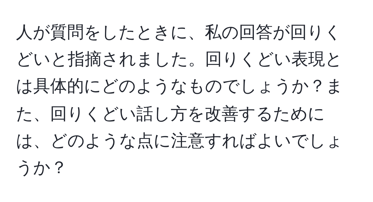 人が質問をしたときに、私の回答が回りくどいと指摘されました。回りくどい表現とは具体的にどのようなものでしょうか？また、回りくどい話し方を改善するためには、どのような点に注意すればよいでしょうか？