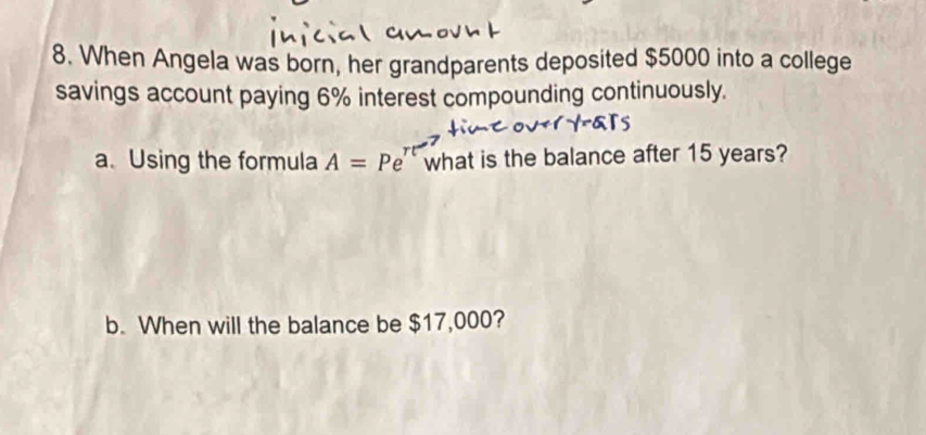 When Angela was born, her grandparents deposited $5000 into a college 
savings account paying 6% interest compounding continuously. 
a. Using the formula A=Pe^(π t) what is the balance after 15 years? 
b. When will the balance be $17,000?