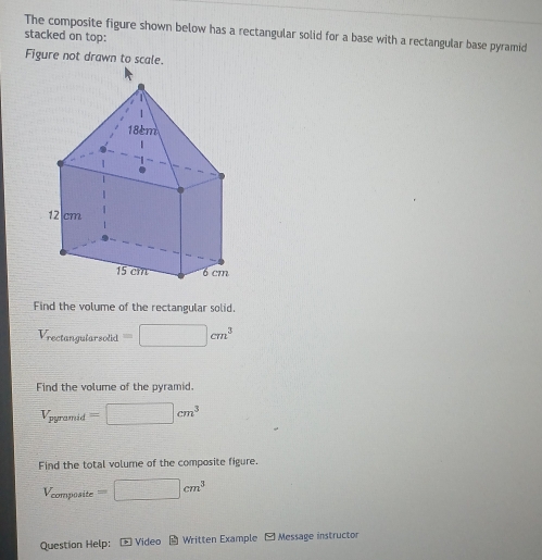 The composite figure shown below has a rectangular solid for a base with a rectangular base pyramid 
stacked on top: 
Figure not drawn to scale. 
Find the volume of the rectangular solid.
V_rectan gularsolid=□ cm^3
Find the volume of the pyramid.
V_pyramid=□ cm^3
Find the total volume of the composite figure.
V_composite=□ cm^3
Question Help: * Video * Written Example [ Message instructor