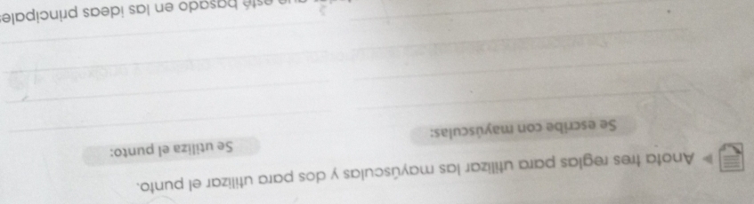 Anota tres reglas para utilizar las mayúsculas y dos para utilizar el punto. 
_ 
_ 
Se escribe con mayúsculas: Se utiliza el punto: 
_ 
_ 
_ 
_ 
_ 
_ 
_ 
esté b asado en las ideas principale