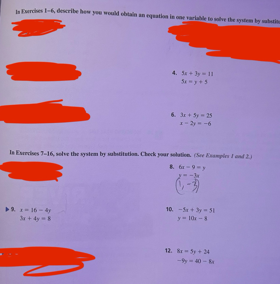 In Exercises 1-6, describe how you would obtain an equation in one variable to solve the system by substitu 
4. 5x+3y=11
5x=y+5
6. 3x+5y=25
x-2y=-6
In Exercises 7-16, solve the system by substitution. Check your solution. (See Examples 1 and 2.) 
8. 6x-9=y
y=-3x
9. x=16-4y 10. -5x+3y=51
3x+4y=8
y=10x-8
12. 8x=5y+24
-9y=40-8x