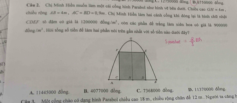 0000 dông.C. 12750000 đồng.( D. 6750000 đồng.
Câu 2. Chị Minh Hiền muốn làm một cái cổng hình Parabol như hình vẽ bên dưới. Chiều cao GH=4m, 
chiều rộng AB=4m, AC=BD=0,9m. Chị Minh Hiền làm hai cánh cổng khi đóng lại là hình chữ nhật
1200000dong/m^2 , còn các phần đề trắng làm xiên hoa có giá là 900000
dong/m^2. Hỏi tổng số tiền để làm hai phần nói trên gần nhất với số tiền nào dưới đây?
H)
h
2
a
A. 11445000 đồng. B. 4077000 đồng. C. 7368000 đồng. D. 11370000 đồng.
Câu 3. Một cổng chào có dạng hình Parabol chiều cao 18 m, chiều rộng chân đế 12 m. Người ta căng h