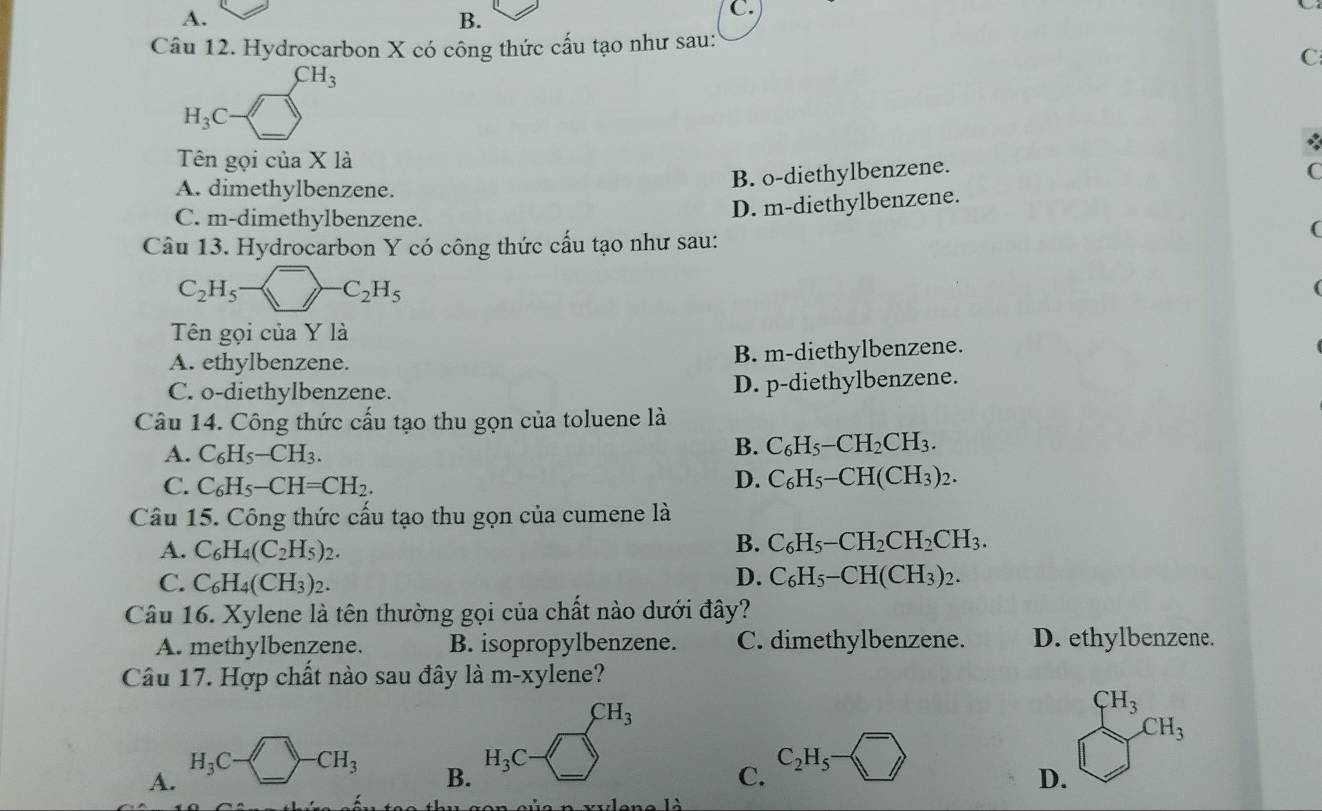 A.
B.
C.
Câu 12. Hydrocarbon X có công thức cấu tạo như sau:
H_3C-□^(CH_3)
C
Tên gọi của X là
B. o-diethylbenzene. C
A. dimethylbenzene.
C. m-dimethylbenzene.
D. m-diethylbenzene.
(
Câu 13. Hydrocarbon Y có công thức cấu tạo như sau:
C_2H_5- ^-C--C_2H_5
(
Tên gọi của Y là
A. ethylbenzene. B. m-diethylbenzene.
C. o-diethylbenzene. D. p-diethylbenzene.
Câu 14. Công thức cấu tạo thu gọn của toluene là
A. C_6H_5-CH_3.
B. C_6H_5-CH_2CH_3.
C. C_6H_5-CH=CH_2.
D. C_6H_5-CH(CH_3)_2.
Câu 15. Công thức cấu tạo thu gọn của cumene là
A. C_6H_4(C_2H_5)_2.
B. C_6H_5-CH_2CH_2CH_3.
C. C_6H_4(CH_3)_2.
D. C_6H_5-CH(CH_3)_2.
Câu 16. Xylene là tên thường gọi của chất nào dưới đây?
A. methylbenzene. B. isopropylbenzene. C. dimethylbenzene. D. ethylbenzene.
Câu 17. Hợp chất nào sau đây là m-xylene?
180° CH_3
A. H_3C-□ -CH_3
B. H_3C-□
C. C_2H_5- □ 
D. _(□)^(CH_3)CH_3