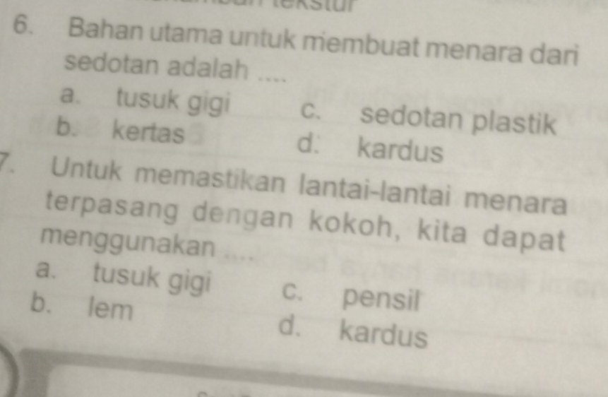 Bahan utama untuk membuat menara dari
sedotan adalah ....
a. tusuk gigi c. sedotan plastik
b. kertas d： kardus
7. Untuk memastikan lantai-lantai menara
terpasang dengan kokoh, kita dapat
menggunakan ....
a. tusuk gigi c. pensil
bù lem d. kardus