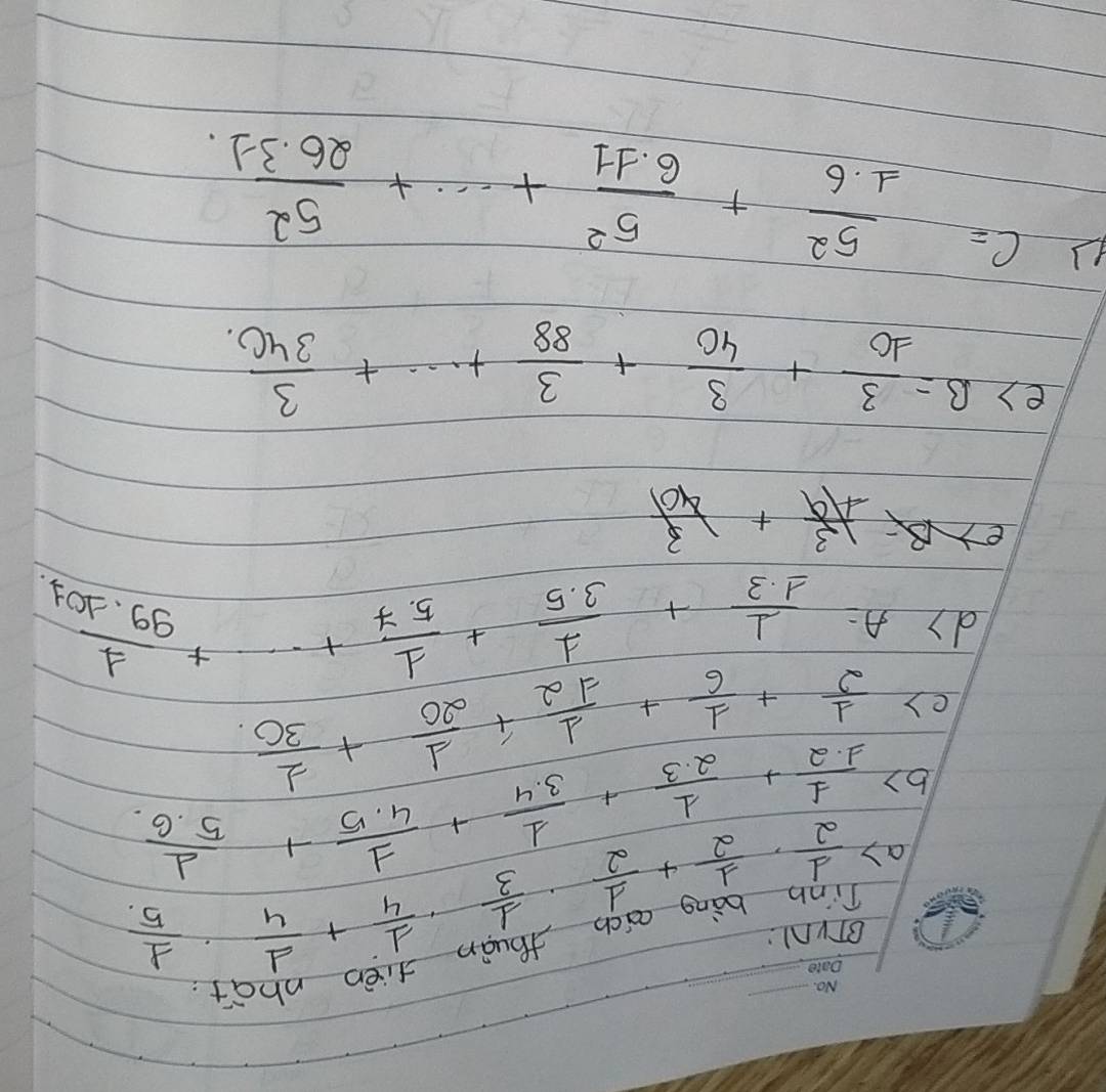afièn nhot 
BTVN1: 
a)  1/2 ·  1/2 + 1/2 ·  1/3 ·  1/4 + 1/4 ·  1/5  _ 
b)  1/1.2 + 1/2.3 + 1/3.4 + 1/4.5 + 1/5.6 
()  1/2 + 1/6 + 1/12 + 1/20 + 1/30 
dy A= 1/1.3 + 1/3.5 + 1/5.7 +·s + 1/99.101 
 13/49 + 3/401 
e) B= 3/10 + 3/40 + 3/88 +·s + 3/340 
c= 5^2/1.6 + 5^2/6.11 +·s + 5^2/26.31. 