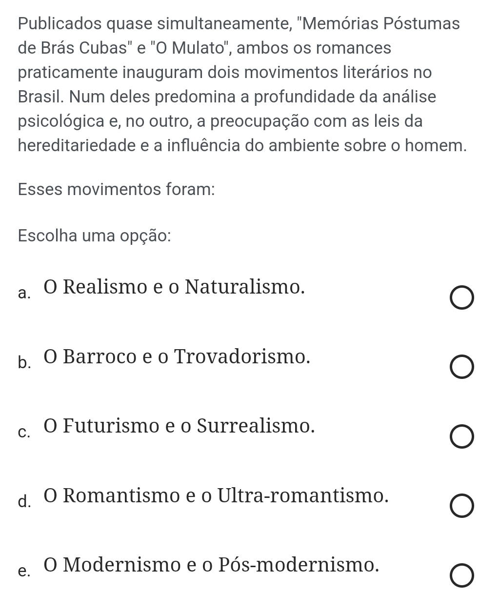 Publicados quase simultaneamente, "Memórias Póstumas
de Brás Cubas" e "O Mulato", ambos os romances
praticamente inauguram dois movimentos literários no
Brasil. Num deles predomina a profundidade da análise
psicológica e, no outro, a preocupação com as leis da
hereditariedade e a influência do ambiente sobre o homem.
Esses movimentos foram:
Escolha uma opção:
a. O Realismo e o Naturalismo.
b. O Barroco e o Trovadorismo.
c. O Futurismo e o Surrealismo.
d. O Romantismo e o Ultra-romantismo.
e. O Modernismo e o Pós-modernismo.