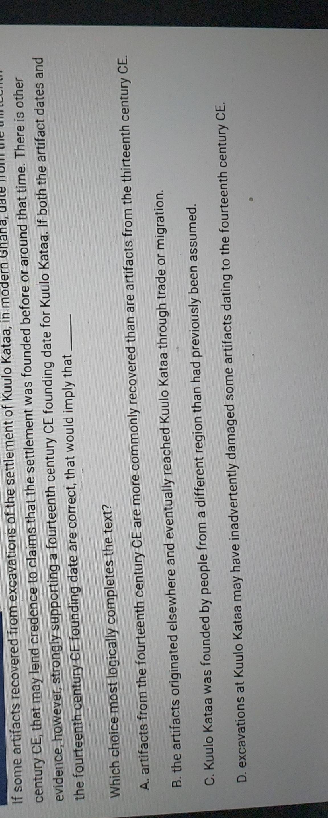 If some artifacts recovered from excavations of the settlement of Kuulo Kataa, in modern Ghana, date from the 
century CE, that may lend credence to claims that the settlement was founded before or around that time. There is other
evidence, however, strongly supporting a fourteenth century CE founding date for Kuulo Kataa. If both the artifact dates and
the fourteenth century CE founding date are correct, that would imply that_
Which choice most logically completes the text?
A. artifacts from the fourteenth century CE are more commonly recovered than are artifacts from the thirteenth century CE.
B. the artifacts originated elsewhere and eventually reached Kuulo Kataa through trade or migration.
C. Kuulo Kataa was founded by people from a different region than had previously been assumed.
D. excavations at Kuulo Kataa may have inadvertently damaged some artifacts dating to the fourteenth century CE.