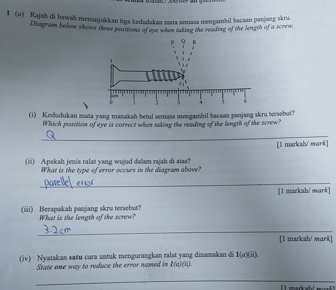 soalan. Answer a quesn 
1 (@) Rajah di bawah menunjukkan tiga kedudukan mata semasa mengambil bacaan panjang skru. 
Diagram below shows three positions of eye when taking the reading of the length of a screw. 
(i) Kedudukan mata yang manakah betul semasa mengambil bacaan panjang skru tersebut? 
Which position of eye is correct when taking the reading of the length of the screw? 
__ 
[1 markah/ mark] 
(ii) Apakah jenis ralat yang wujud dalam rajah di atas? 
What is the type of error occurs in the diagram above? 
_ 
[1 markah/ mark] 
(iii) Berapakah panjang skru tersebut? 
What is the length of the screw? 
_ 
[1 markah/ mark] 
(iv) Nyatakan satu cara untuk mengurangkan ralat yang dinamakan di 1 (a)(ii). 
State one way to reduce the error named in 1(a)(ii). 
_ 
[ 1 markah / m är k