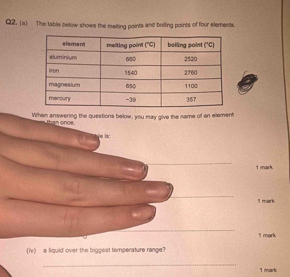 The table below shows the melting points and boiling points of four elements.
When answering the questions below, you may give the name of an element
c e .
le is:
1 mark
_
1 mark
_
1 mark
(iv) a liquid over the biggest temperature range?
_
1 mark