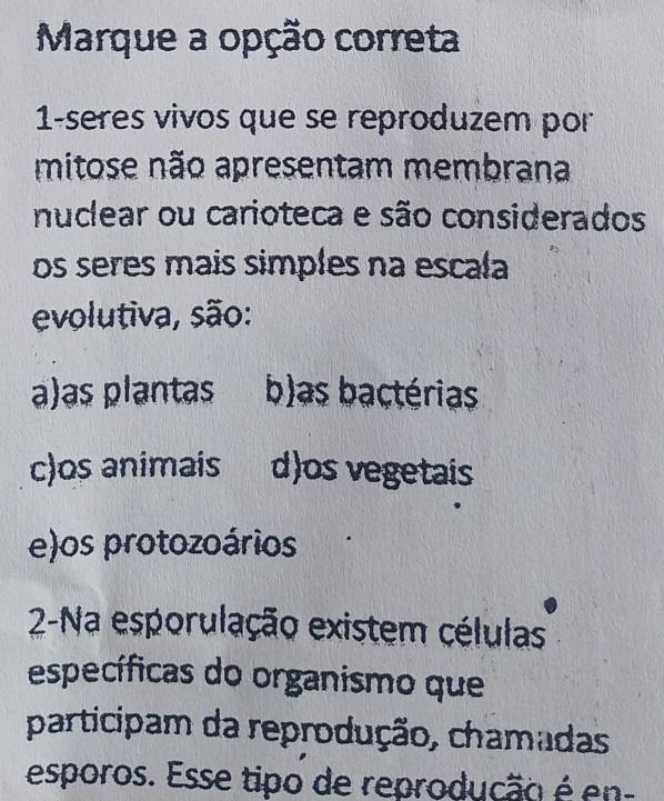 Marque a opção correta
1-seres vivos que se reproduzem por
mitose não apresentam membrana
nuclear ou carioteca e são considerados
os seres mais simples na escala
evolutiva, são:
a)as plantas b)as bactérias
c)os animais d)os vegetais
e)os protozoários
2-Na esporulação existem células
específicas do organismo que
participam da reprodução, chamadas
esporos. Esse tipo de reprodução é en-