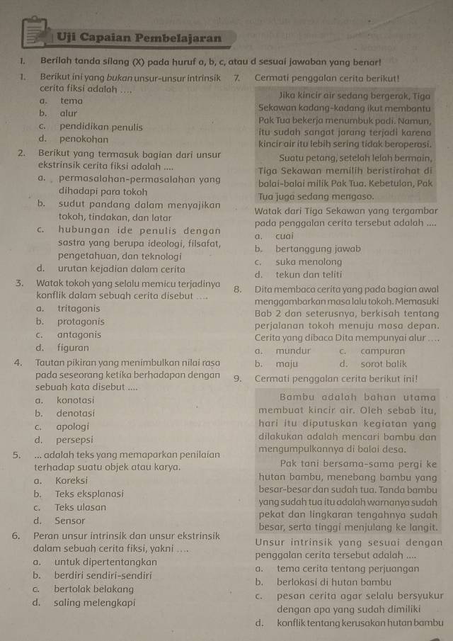 Uji Capaian Pembelajaran
1. Berílah tanda sílang (X) pada huruf a, b, c, atau d sesuaí jawaban yang benar!
1. Berikut ini yang bukan unsur-unsur intrinsik 7. Cermati penggalan cerita berikut!
cerita fiksi adalah .... Jika kincir air sedang bergerak, Tiga
a. tema Sekawan kadang-kadang ikut membantu
b. alur Pak Tua bekerja menumbuk padi. Namun,
c. pendidikan penulis itu sudah sangat jarang terjadi karena
d. penokohan kincir air itu lebih sering tidak beroperasi.
2. Berikut yang termasuk bagian dari unsur Suatu petang, setelah lelah bermain,
ekstrinsik cerita fiksi adalah .... Tiga Sekawan memilih beristirahat di
a. permasalahan-permasalahan yang balai-balai milik Pak Tua. Kebetulon, Pak
dihadapi para tokoh Tua juga sedang mengaso.
b. sudut pandang dalam menyajikan Watak dari Tiga Sekawan yang tergambar
tokoh, tindakan, dan latar
c. hubungan ide penulis dengan pada penggalan cerita tersebut adalah ....
a. cuai
sastra yang berupa ideologi, filsafat, b。 bertanggung jawab
pengetahuan, dan teknologi c. suka menolong
d. urutan kejadian dalam cerita d. tekun dan teliti
3. Watak tokoh yang selalu memicu terjadinya 8. Dita membaca cerita yang pada bagian awal
konflik dalam sebugh cerita disebut ....
a. tritagonis menggambarkan masa lalu tokoh. Memasuki
Bab 2 dan seterusnya, berkisah tentang
b. protagonis perjalanan tokoh menuju masa depan.
c. antagonis Cerita yang dibaca Dita mempunyai alur .. ..
d. figuran a. mundur c. campuran
4. Tautan pikiran yang menimbulkan nilai rasa b. maju d. sorot balik
pada seseorang ketika berhadapan dengan 9. Cermati penggalan cerita berikut ini!
sebuah kata disebut ....
a. konotasi Bambu adalah bahan utama
b. denotasi membuat kincir air. Oleh sebab itu,
c. apologi hari itu diputuskan kegiatan yang
d. persepsi dilakukan adalah mencari bambu dan
5. ... adalah teks yang memaparkan penilaian mengumpulkannya di balai desa.
terhadap suatu objek atau karya. Pak tani bersama-sama pergi ke
a. Koreksi hutan bambu, menebang bambu yang
b. Teks eksplanasi besar-besar dan sudah tua. Tanda bambu
c. Teks ulasan yang sudah tua ítu adalah warnanya sudah
pekat dan lingkaran tengahnya sudah
d. Sensor besar, serta tinggi menjulang ke langit.
6. Peran unsur intrinsik dan unsur ekstrinsik Unsur intrinsik yang sesuai dengan
dalam sebuah cerita fiksi, yakni ....
a. untuk dipertentangkan penggalan cerita tersebut adalah ....
a. tema cerita tentang perjuangan
b. berdiri sendiri-sendiri b. berlokasi di hutan bambu
c. bertolak belakang
d. saling melengkapi c. pesan cerita agar selalu bersyukur
dengan apa yang sudah dimiliki
d. konflik tentang kerusakan hutan bambu