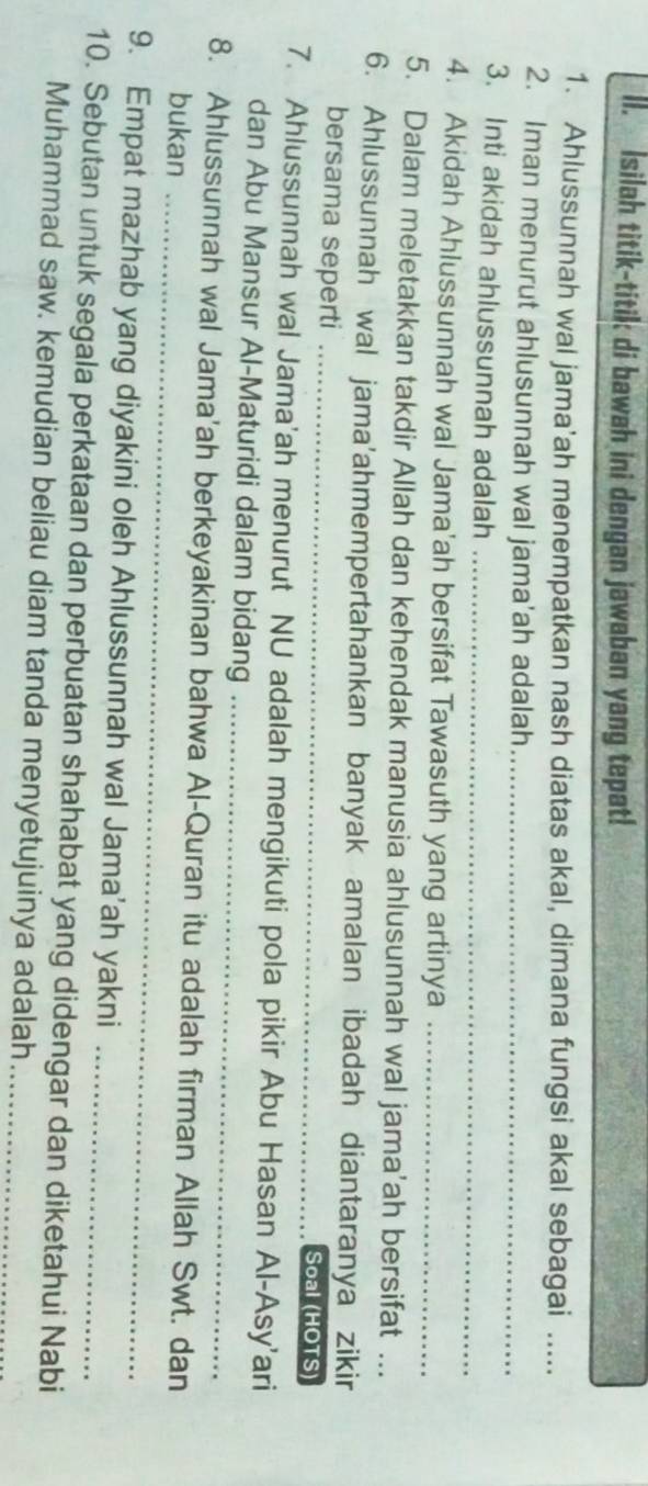 Isilah titik-titik di bawah ini dengan jawaban yang tepat! 
1. Ahlussunnah wal jama'ah menempatkan nash diatas akal, dimana fungsi akal sebagai ..... 
2. Iman menurut ahlusunnah wal jama'ah adalah_ 
3. Inti akidah ahlussunnah adalah_ 
4. Akidah Ahlussunnah wal Jama'ah bersifat Tawasuth yang artinya_ 
5. Dalam meletakkan takdir Allah dan kehendak manusia ahlusunnah wal jama’ah bersifat .. 
6. Ahlussunnah wal jama'ahmempertahankan banyak amalan ibadah diantaranya zikir 
bersama seperti _Soal (HOTS) 
7. Ahlussunnah wal Jama'ah menurut NU adalah mengikuti pola pikir Abu Hasan Al-Asy'ari 
dan Abu Mansur Al-Maturidi dalam bidang_ 
8. Ahlussunnah wal Jama'ah berkeyakinan bahwa Al-Quran itu adalah firman Allah Swt. dan 
bukan_ 
9. Empat mazhab yang diyakini oleh Ahlussunnah wal Jama’ah yakni 
10. Sebutan untuk segala perkataan dan perbuatan shahabat yang didengar dan diketahui Nabi 
Muhammad saw. kemudian beliau diam tanda menyetujuinya adalah_