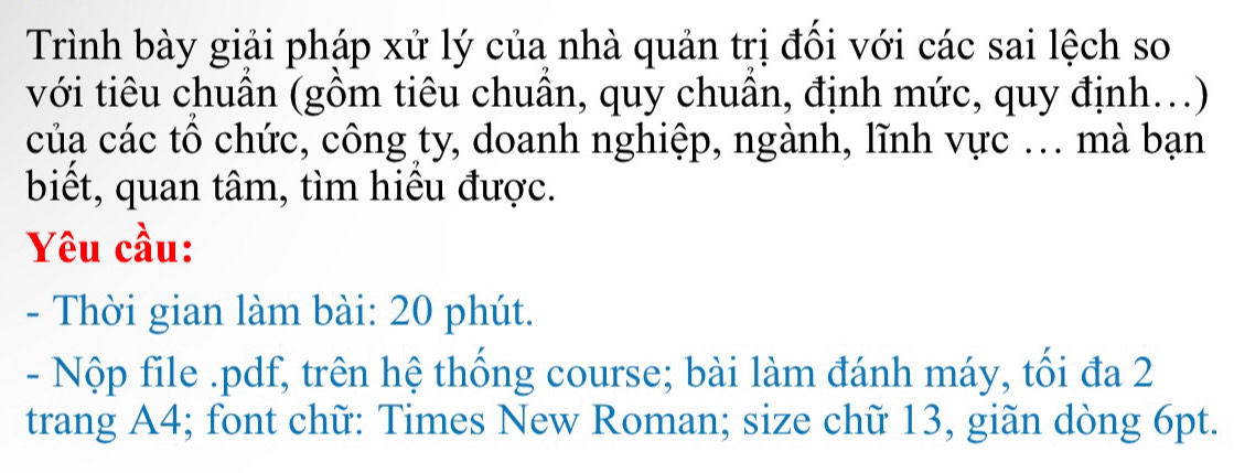 Trình bày giải pháp xử lý của nhà quản trị đối với các sai lệch so 
với tiêu chuân (gồm tiêu chuân, quy chuân, định mức, quy định...) 
của các tổ chức, công ty, doanh nghiệp, ngành, lĩnh vực ... mà bạn 
biết, quan tâm, tìm hiều được. 
Yêu cầu: 
- Thời gian làm bài: 20 phút. 
- Nộp file .pdf, trên hệ thống course; bài làm đánh máy, tối đa 2
trang A4; font chữ: Times New Roman; size chữ 13, giãn dòng 6pt.