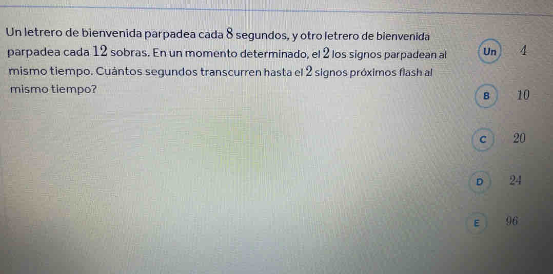 Un letrero de bienvenida parpadea cada 8 segundos, y otro letrero de bienvenida
parpadea cada 12 sobras. En un momento determinado, el 2 los signos parpadean al Un 4
mismo tiempo. Cuántos segundos transcurren hasta el 2 signos próximos flash al
mismo tiempo?
B 10
c  20
D 24
E 96