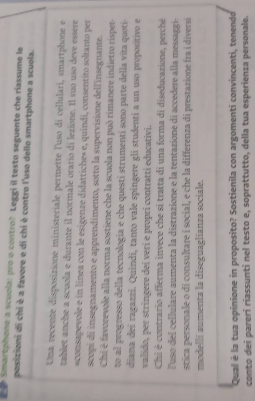 Smartphone a scuola: pro o contro? Leggi il testo seguente che riassume le 
posizioni di chi è a favore e di chi è contro l'uso dello smartphone a scuola. 
Una recente disposizione ministeriale permette l'uso di cellulari, smartphone et 
tablet anche a scuola e durante il normale orario di lezione. Il suo uso deve essère 
«consapevole e in linea con le esigenze didattiche» e, quindi, consentito soltanto per 
scopi di insegnamento e apprendimento, sotto la supervisione dell'insegnante. 
Chi è favorevole alla norma sostiene che la scuola non può rimanere indietro rispet- 
to al progresso della tecnologia e che questi strumenti sono parte della vita quoti- 
diana dei ragazzi. Quindi, tanto vale spingere gli studenti a un uso propositivo e 
valido, per stringere dei veri e propri contratti educativi. 
Chi è contrario afferma invece che si tratta di una forma di diseducazione, perché 
Tuso del cellulare aumenta la distrazione e la tentazione di accedere alla messaggi- 
stica personale o di consultare i social, e che la differenza di prestazione fra i diversí 
modelli aumenta la diseguaglianza sociale. 
Qual è la tua opinione in proposito? Sostienila con argomenti convincenti, tenendo 
conto dei pareri riassunti nel testo e, soprattutto, della tua esperienza personale.