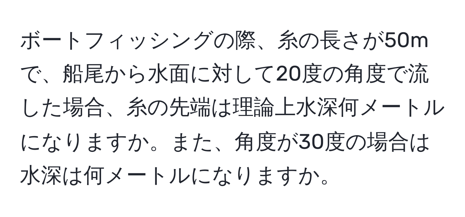 ボートフィッシングの際、糸の長さが50mで、船尾から水面に対して20度の角度で流した場合、糸の先端は理論上水深何メートルになりますか。また、角度が30度の場合は水深は何メートルになりますか。