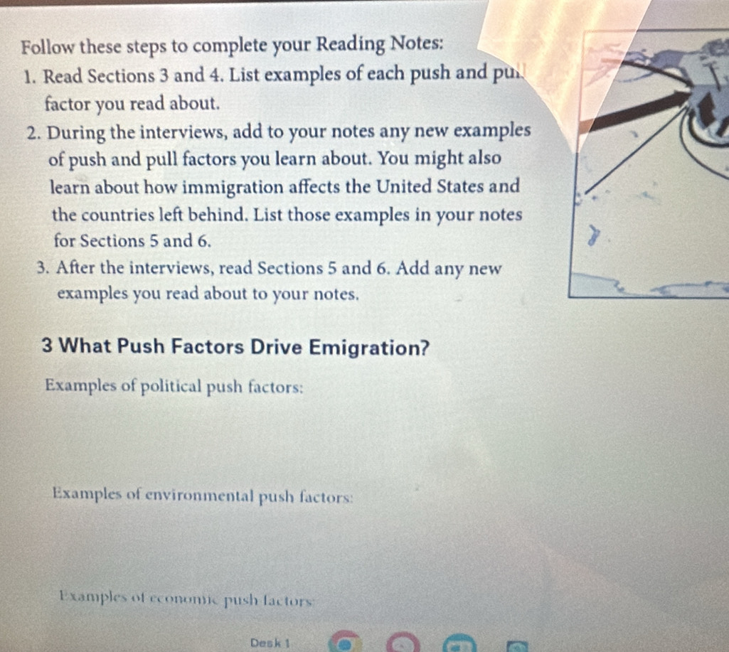 Follow these steps to complete your Reading Notes: 
1. Read Sections 3 and 4. List examples of each push and pu 
factor you read about. 
2. During the interviews, add to your notes any new examples 
of push and pull factors you learn about. You might also 
learn about how immigration affects the United States and 
the countries left behind. List those examples in your notes 
for Sections 5 and 6. 
3. After the interviews, read Sections 5 and 6. Add any new 
examples you read about to your notes. 
3 What Push Factors Drive Emigration? 
Examples of political push factors: 
Examples of environmental push factors: 
Examples of economc push factors: 
Desk 1