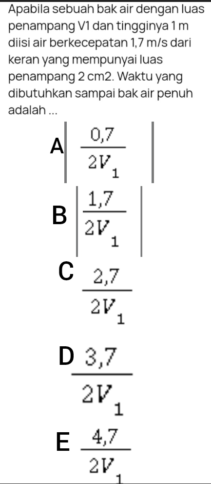 Apabila sebuah bak air dengan luas
penampang V1 dan tingginya 1 m
diisi air berkecepatan 1,7 m/s dari
keran yang mempunyai luas
penampang 2 cm2. Waktu yang
dibutuhkan sampai bak air penuh
adalah ...
A|frac 0,72V_1
B|frac 1,72V_1|
C frac 2,72V_1
frac 3,72V_1
E frac 4,72V_1