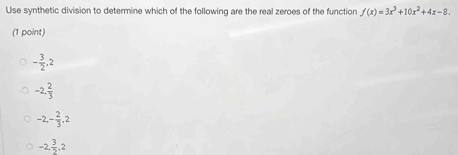 Use synthetic division to determine which of the following are the real zeroes of the function f(x)=3x^3+10x^2+4x-8. 
(1 point)
- 3/2 , 2
-2,  2/3 
-2, - 2/3 , 2
-2,  3/2 , 2