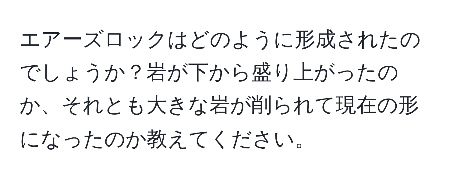 エアーズロックはどのように形成されたのでしょうか？岩が下から盛り上がったのか、それとも大きな岩が削られて現在の形になったのか教えてください。