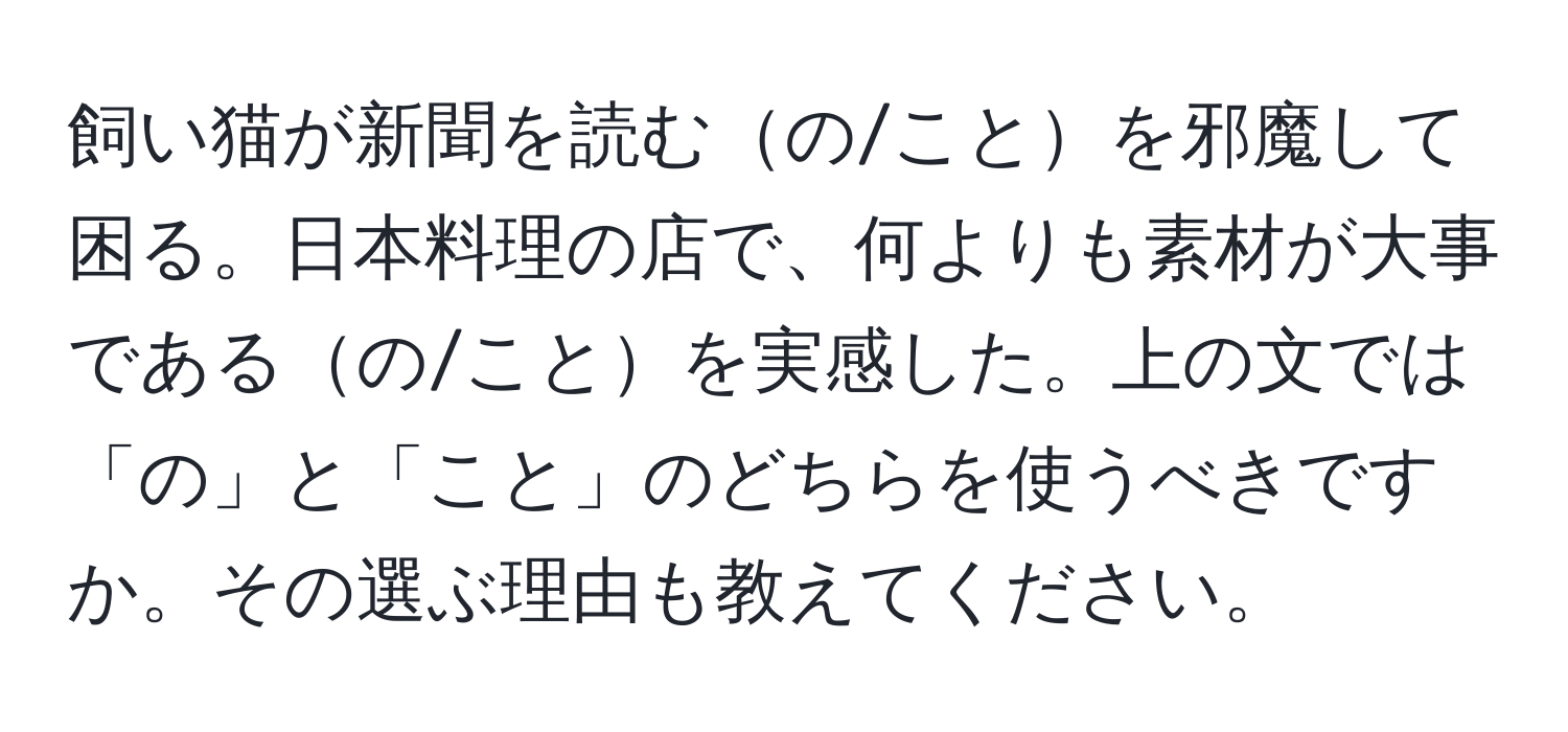 飼い猫が新聞を読むの/ことを邪魔して困る。日本料理の店で、何よりも素材が大事であるの/ことを実感した。上の文では「の」と「こと」のどちらを使うべきですか。その選ぶ理由も教えてください。