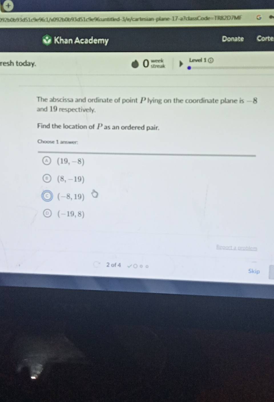 4
092b0b93d51c9e961/x092b0b93d51c9e96cuntitled-3/e/cartesian-plane-17-a?classCode=TR82D7MF
Khan Academy Donate Corte
week Level 1 (
resh today. streak
The abscissa and ordinate of point Plying on the coordinate plane is —8
and 19 respectively.
Find the location of P as an ordered pair.
Choose 1 answer:
(19,-8)
(8,-19)
(-8,19)
(-19,8)
Report a problem
2 of 4 Skip