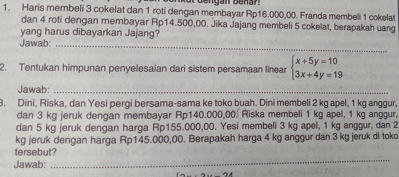 dengan benar! 
1. Haris membeli 3 cokelat dan 1 roti dengan membayar Rp16.000,00. Franda membeli 1 cokelat 
dan 4 roti dengan membayar Rp14.500,00. Jika Jajang membeli 5 cokelat, berapakah uang 
yang harus dibayarkan Jajang? 
Jawab:_ 
2. Tentukan himpunan penyelesaian dari sistem persamaan linear beginarrayl x+5y=10 3x+4y=19endarray.
Jawab:_ 
3. Dini, Riska, dan Yesi pergi bersama-sama ke toko buah. Dini membeli 2 kg apel, 1 kg anggur, 
dan 3 kg jeruk dengan membayar Rp140.000,00. Riska membeli 1 kg apel, 1 kg anggur, 
dan 5 kg jeruk dengan harga Rp155.000,00. Yesi membeli 3 kg apel, 1 kg anggur, dan 2
kg jeruk dengan harga Rp145.000,00. Berapakah harga 4 kg anggur dan 3 kg jeruk di toko 
tersebut? 
Jawab: 
_