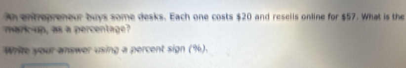 An entrepreneur buys some desks. Each one costs $20 and resells online for $57. What is the 
mark-up, as a percentage? 
Write your answer using a percent sign (%).