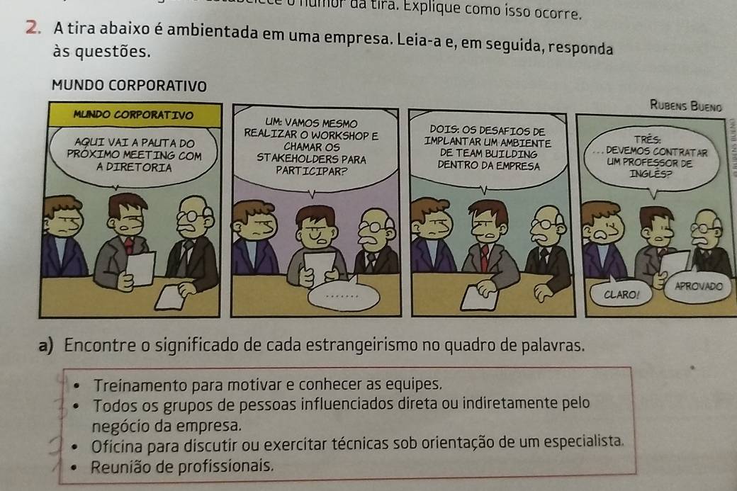 numor da tira. Explique como isso ocorre.
2. A tira abaixo é ambientada em uma empresa. Leia-a e, em seguida, responda
às questões.
MUNDO CORPORATIVO
a) Encontre o significado de cada estrangeirismo no quadro de palavras.
Treinamento para motivar e conhecer as equipes.
Todos os grupos de pessoas influenciados direta ou indiretamente pelo
negócio da empresa.
Oficina para discutir ou exercitar técnicas sob orientação de um especialista.
Reunião de profissionais.