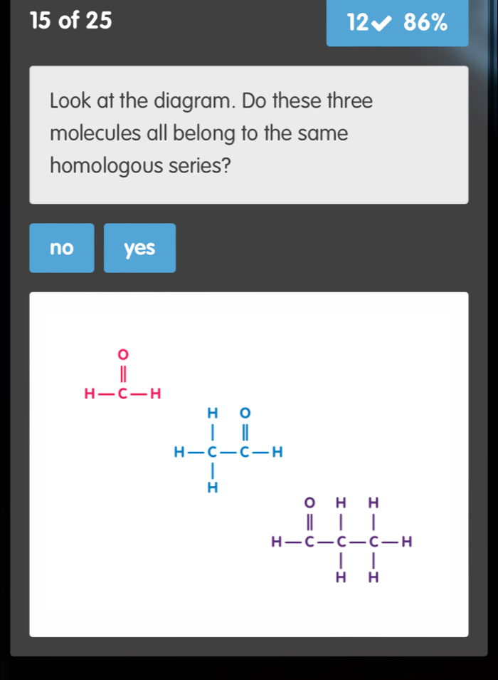 of 25 12 86%
Look at the diagram. Do these three
molecules all belong to the same
homologous series?
no yes
frac (∈tlimits _a-1)^01-n∈tlimits _k^(0x^0)(∈tlimits _k)^(1-frac 4)1_(n-k)^0 k^1/4 -frac 1^(4-1(∈tlimits _k)^k-frac 1)2endarray.  